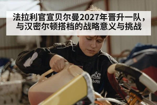 法拉利官宣贝尔曼2027年晋升一队，与汉密尔顿搭档的战略意义与挑战