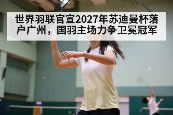 世界羽联官宣2027年苏迪曼杯落户广州，国羽主场力争卫冕冠军