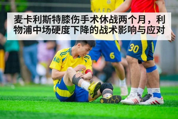 麦卡利斯特膝伤手术休战两个月，利物浦中场硬度下降的战术影响与应对