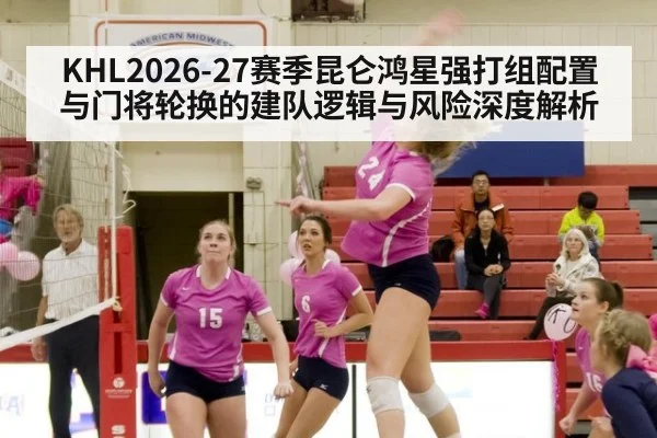 KHL2026-27赛季昆仑鸿星强打组配置与门将轮换的建队逻辑与风险深度解析