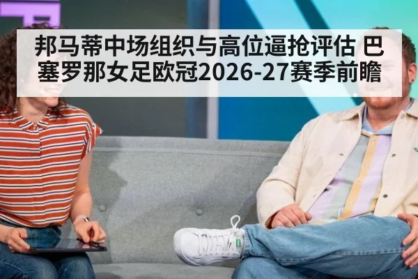 邦马蒂中场组织与高位逼抢评估 巴塞罗那女足欧冠2026-27赛季前瞻